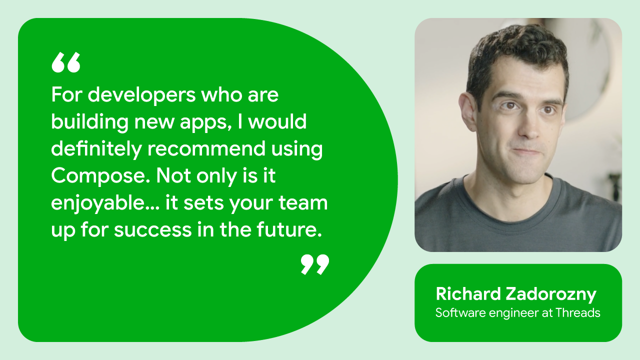 For developers who are building new apps, I would definitely recommend using Compose. Not only is it enjoyable… it sets your team up for success in the future.” — Richard Zadorozny, software engineer at Threads