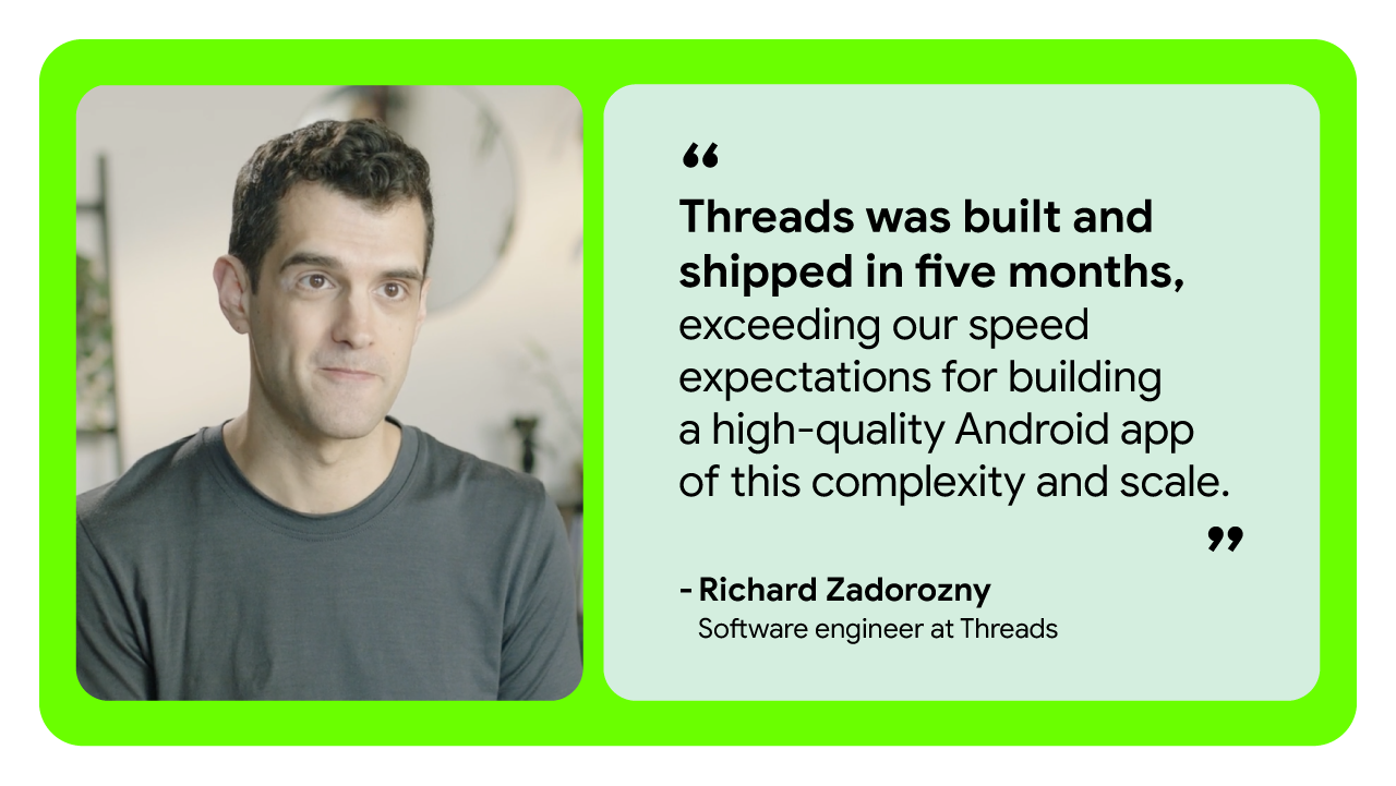 Threads was built and shipped in five months, exceeding our speed expectations for building a high-quality Android app of this complexity and scale.”  — Richard Zadorozny, software engineer at Threads